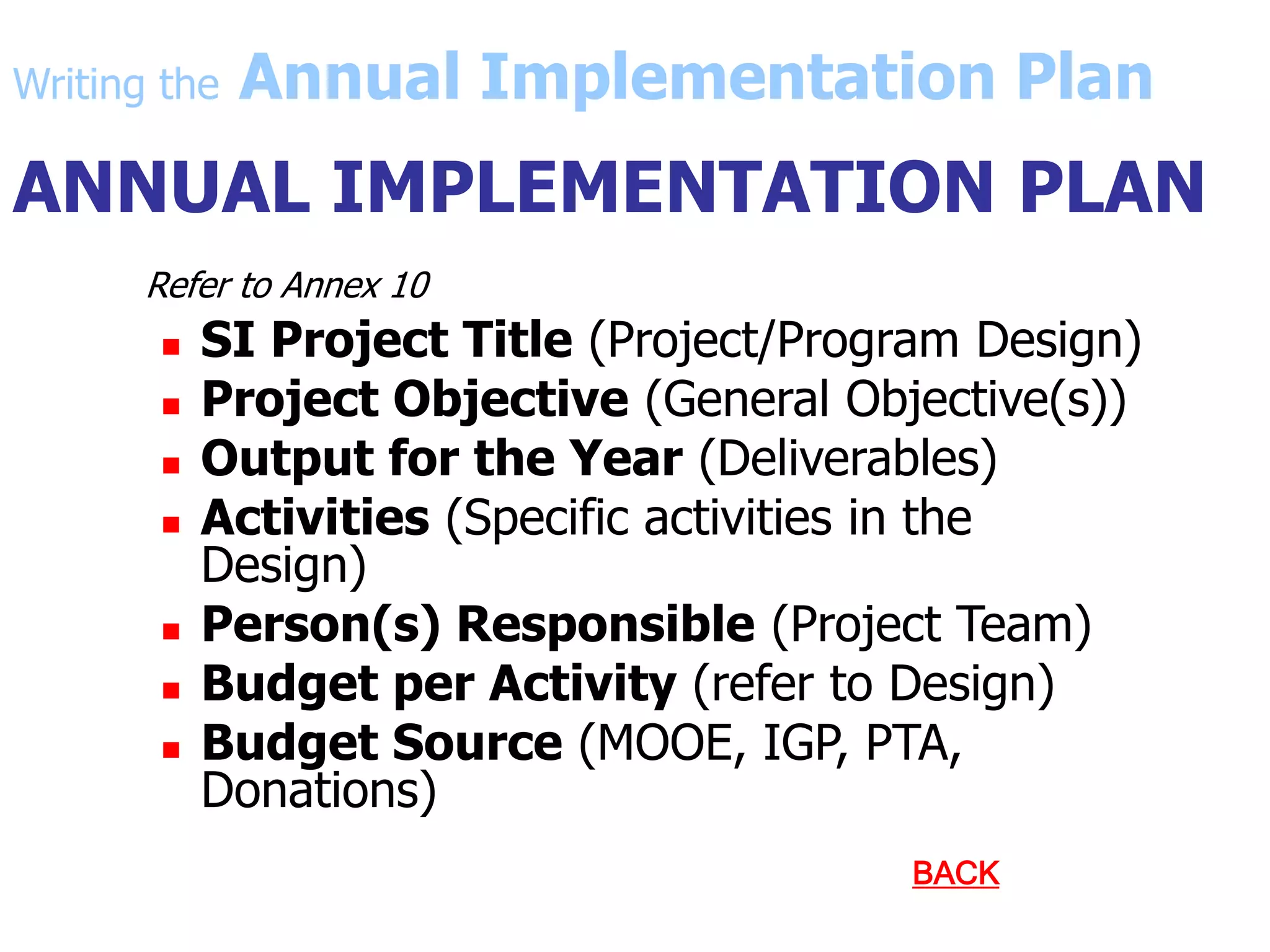 ANNUAL IMPLEMENTATION PLAN
Refer to Annex 10
 SI Project Title (Project/Program Design)
 Project Objective (General Objective(s))
 Output for the Year (Deliverables)
 Activities (Specific activities in the
Design)
 Person(s) Responsible (Project Team)
 Budget per Activity (refer to Design)
 Budget Source (MOOE, IGP, PTA,
Donations)
BACK
Writing the Annual Implementation Plan
 