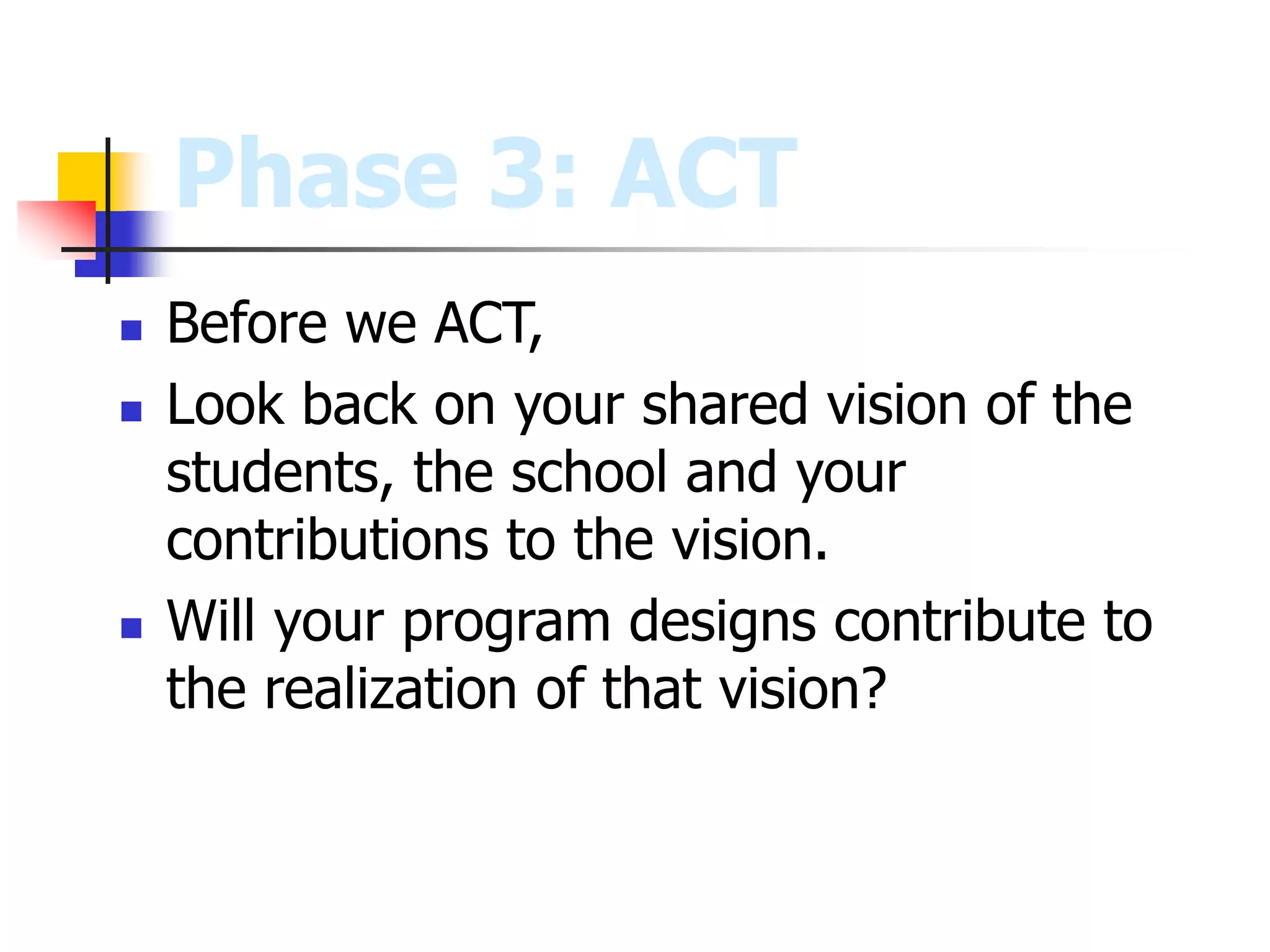 Phase 3: ACT
 Before we ACT,
 Look back on your shared vision of the
students, the school and your
contributions to the vision.
 Will your program designs contribute to
the realization of that vision?
 