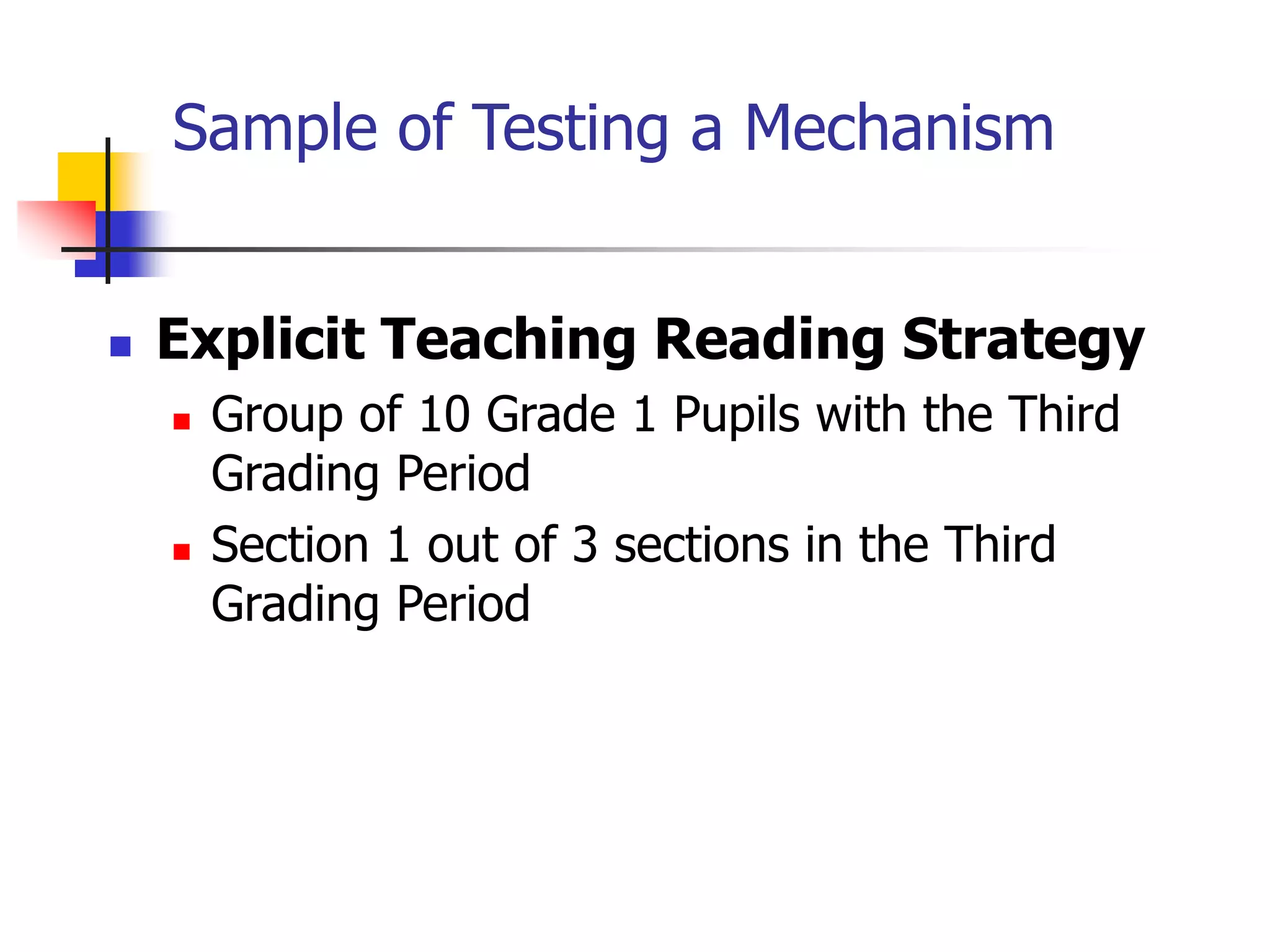 Sample of Testing a Mechanism
 Explicit Teaching Reading Strategy
 Group of 10 Grade 1 Pupils with the Third
Grading Period
 Section 1 out of 3 sections in the Third
Grading Period
 