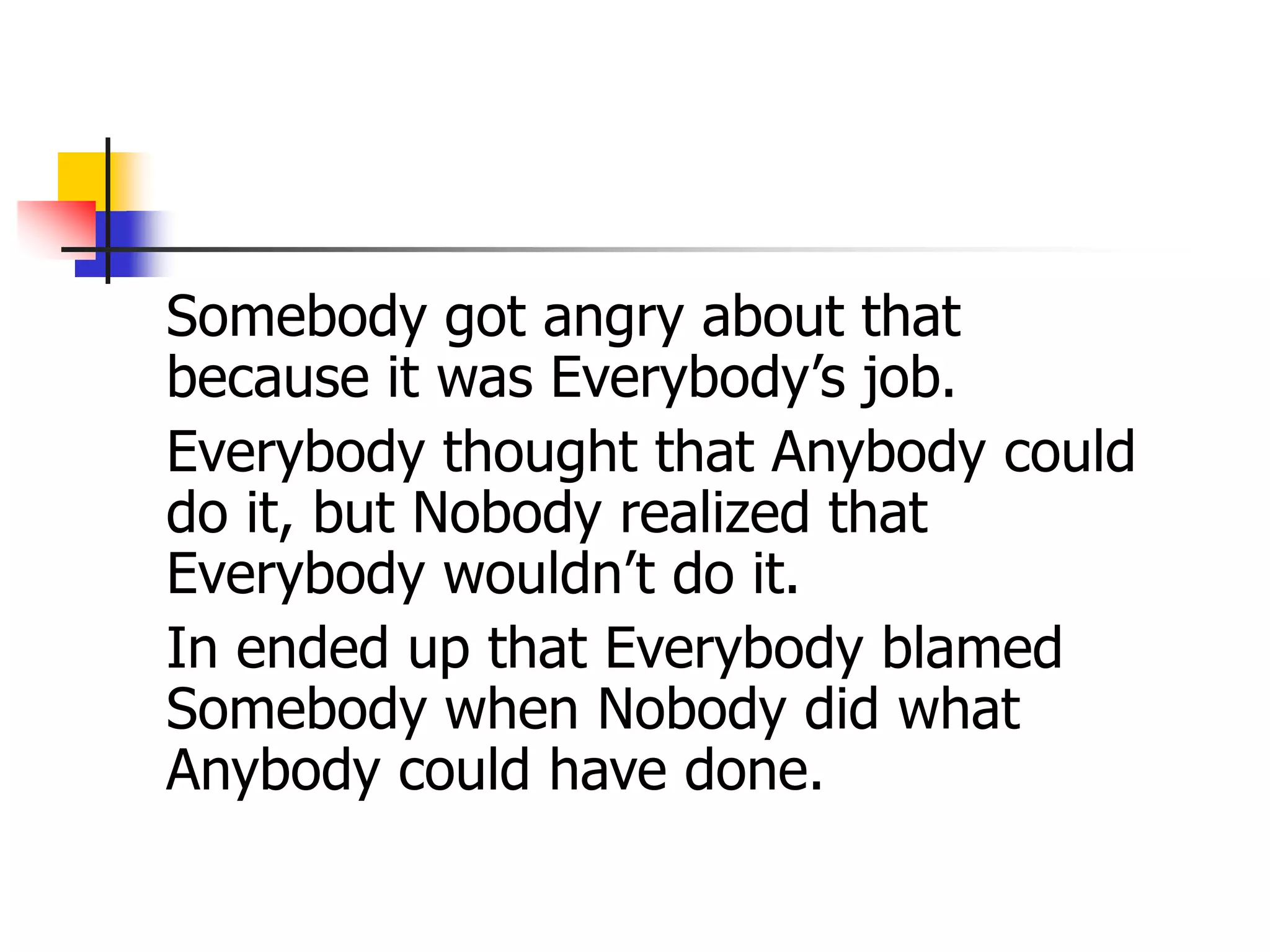 Somebody got angry about that
because it was Everybody’s job.
Everybody thought that Anybody could
do it, but Nobody realized that
Everybody wouldn’t do it.
In ended up that Everybody blamed
Somebody when Nobody did what
Anybody could have done.
 