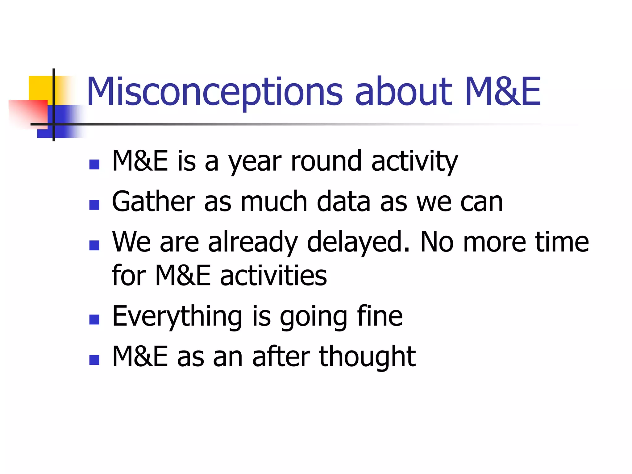 Misconceptions about M&E
 M&E is a year round activity
 Gather as much data as we can
 We are already delayed. No more time
for M&E activities
 Everything is going fine
 M&E as an after thought
 