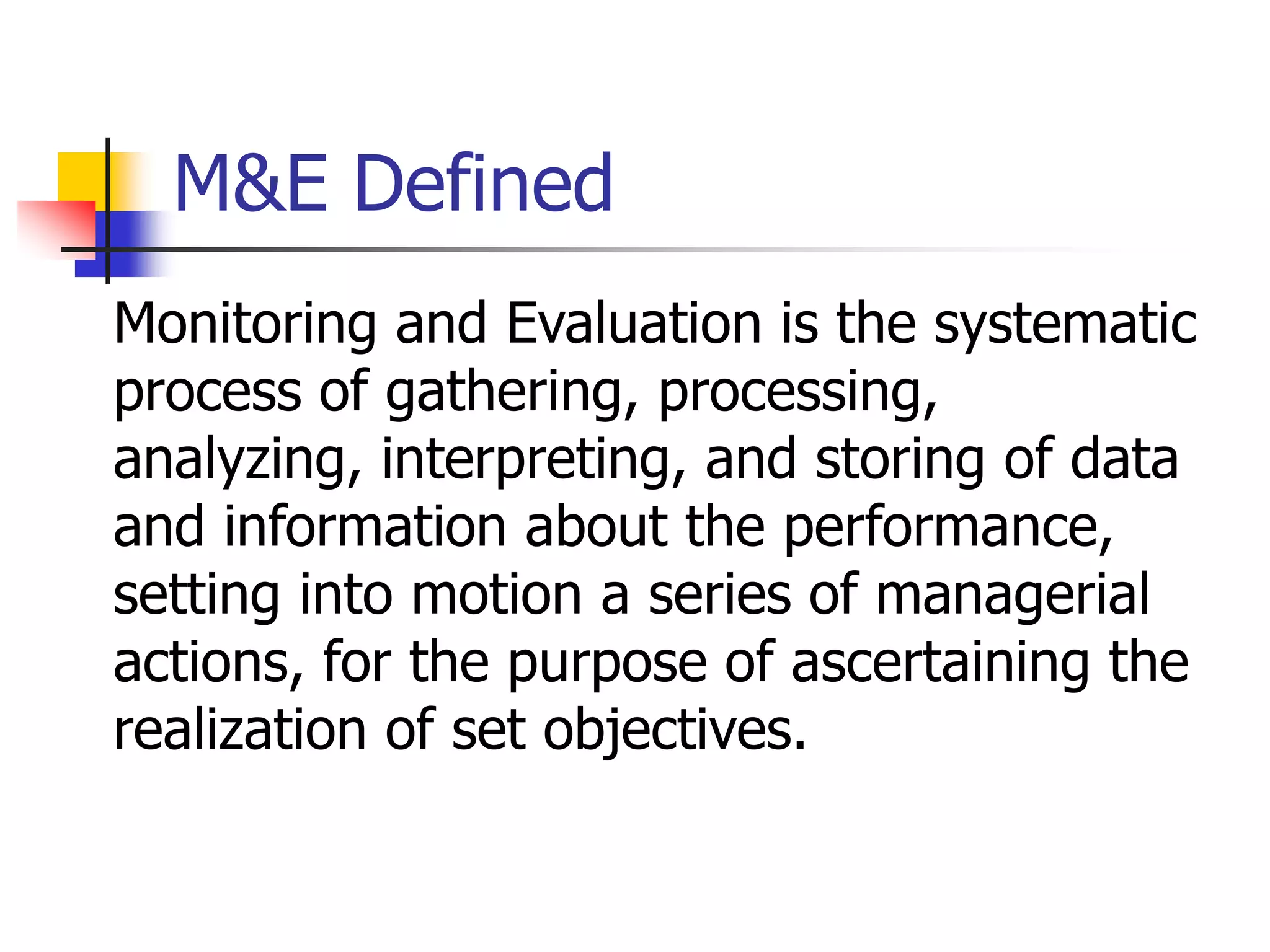 M&E Defined
Monitoring and Evaluation is the systematic
process of gathering, processing,
analyzing, interpreting, and storing of data
and information about the performance,
setting into motion a series of managerial
actions, for the purpose of ascertaining the
realization of set objectives.
 