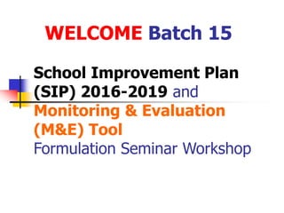School Improvement Plan
(SIP) 2016-2019 and
Monitoring & Evaluation
(M&E) Tool
Formulation Seminar Workshop
WELCOME Batch 15
 