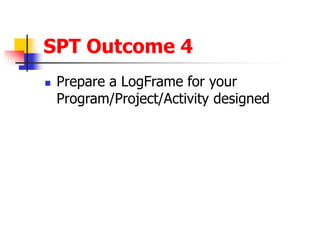SPT Outcome 4
 Prepare a LogFrame for your
Program/Project/Activity designed
 