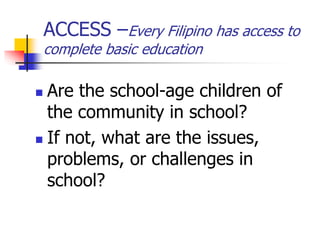 ACCESS –Every Filipino has access to
complete basic education
 Are the school-age children of
the community in school?
 If not, what are the issues,
problems, or challenges in
school?
 