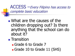 ACCESS –Every Filipino has access to
complete basic education
 What are the causes of the
children dropping out? Is there
anything that the school can do
about it?
 Transition
 Grade 6 to Grade 7
 Grade 10 to Grade 11 (SHS)
 