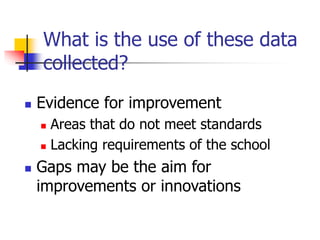What is the use of these data
collected?
 Evidence for improvement
 Areas that do not meet standards
 Lacking requirements of the school
 Gaps may be the aim for
improvements or innovations
 