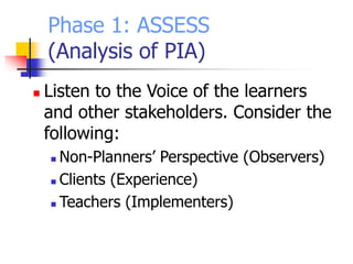 Phase 1: ASSESS
(Analysis of PIA)
 Listen to the Voice of the learners
and other stakeholders. Consider the
following:
 Non-Planners’ Perspective (Observers)
 Clients (Experience)
 Teachers (Implementers)
 