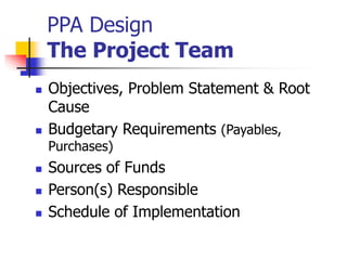 PPA Design
The Project Team
 Objectives, Problem Statement & Root
Cause
 Budgetary Requirements (Payables,
Purchases)
 Sources of Funds
 Person(s) Responsible
 Schedule of Implementation
 