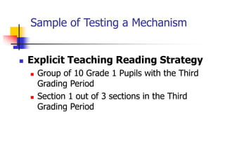 Sample of Testing a Mechanism
 Explicit Teaching Reading Strategy
 Group of 10 Grade 1 Pupils with the Third
Grading Period
 Section 1 out of 3 sections in the Third
Grading Period
 