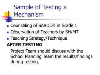 Sample of Testing a
Mechanism
 Counseling of SARDO’s in Grade 1
 Observation of Teachers by SH/MT
 Teaching Strategy/Technique
AFTER TESTING
Project Team should discuss with the
School Planning Team the results/findings
during testing.
 