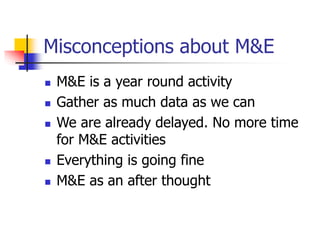 Misconceptions about M&E
 M&E is a year round activity
 Gather as much data as we can
 We are already delayed. No more time
for M&E activities
 Everything is going fine
 M&E as an after thought
 