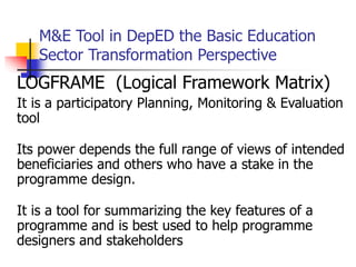 M&E Tool in DepED the Basic Education
Sector Transformation Perspective
LOGFRAME (Logical Framework Matrix)
It is a participatory Planning, Monitoring & Evaluation
tool
Its power depends the full range of views of intended
beneficiaries and others who have a stake in the
programme design.
It is a tool for summarizing the key features of a
programme and is best used to help programme
designers and stakeholders
 