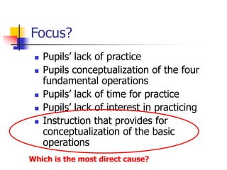Focus?
 Pupils’ lack of practice
 Pupils conceptualization of the four
fundamental operations
 Pupils’ lack of time for practice
 Pupils’ lack of interest in practicing
 Instruction that provides for
conceptualization of the basic
operations
Which is the most direct cause?
 
