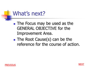 What’s next?
 The Focus may be used as the
GENERAL OBJECTIVE for the
Improvement Area.
 The Root Cause(s) can be the
reference for the course of action.
NEXTPREVIOUS
 