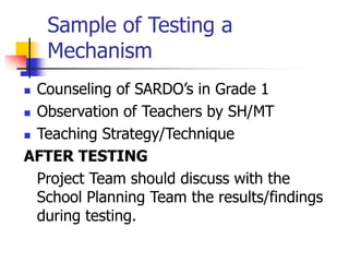 Sample of Testing a
Mechanism
 Counseling of SARDO’s in Grade 1
 Observation of Teachers by SH/MT
 Teaching Strategy/Technique
AFTER TESTING
Project Team should discuss with the
School Planning Team the results/findings
during testing.
 