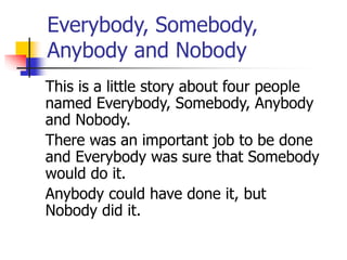 Everybody, Somebody,
Anybody and Nobody
This is a little story about four people
named Everybody, Somebody, Anybody
and Nobody.
There was an important job to be done
and Everybody was sure that Somebody
would do it.
Anybody could have done it, but
Nobody did it.
 