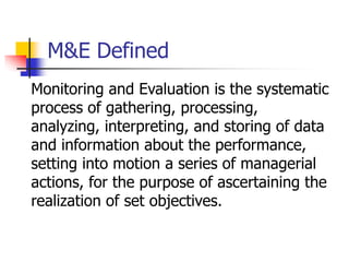 M&E Defined
Monitoring and Evaluation is the systematic
process of gathering, processing,
analyzing, interpreting, and storing of data
and information about the performance,
setting into motion a series of managerial
actions, for the purpose of ascertaining the
realization of set objectives.
 