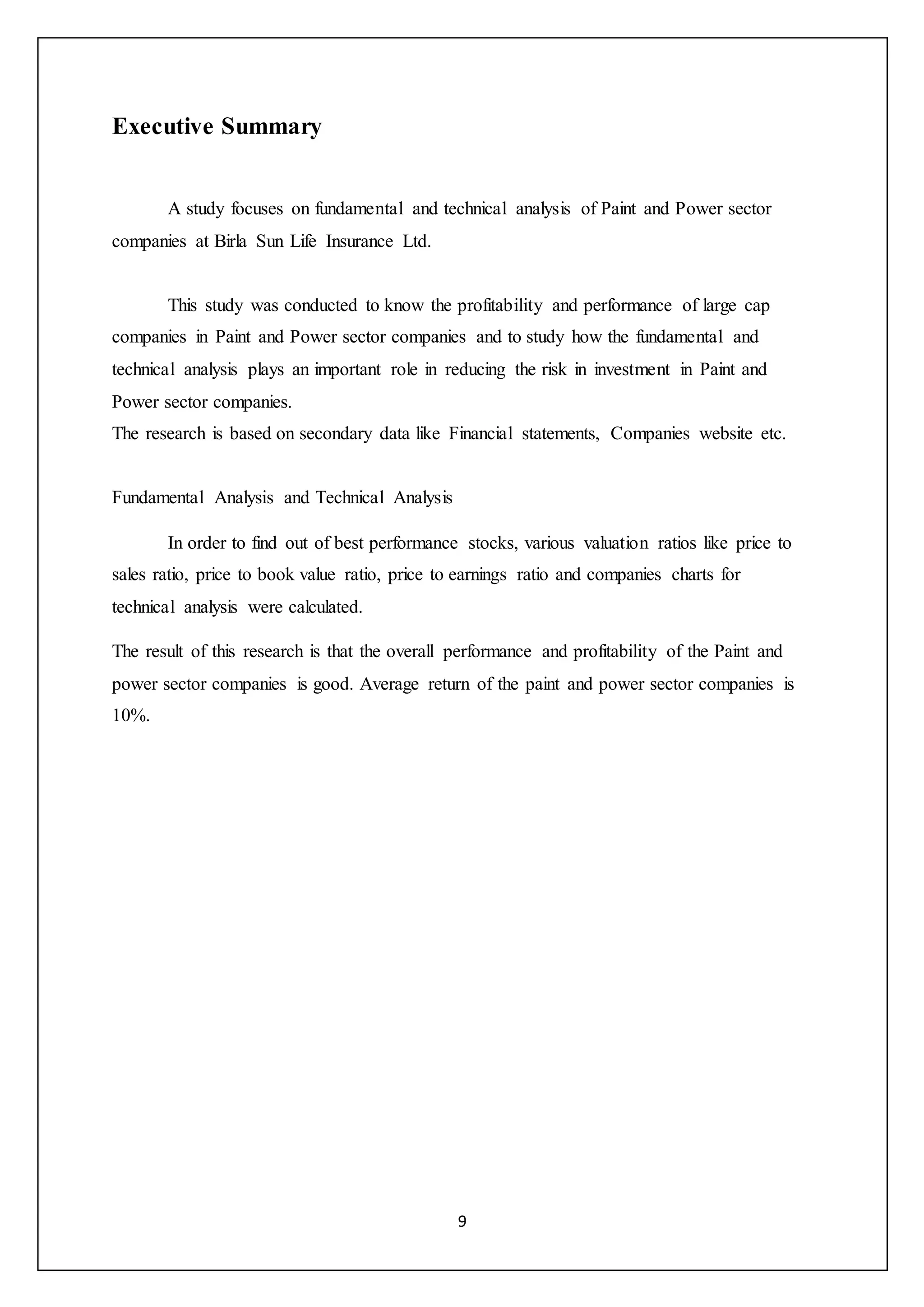 9
Executive Summary
A study focuses on fundamental and technical analysis of Paint and Power sector
companies at Birla Sun Life Insurance Ltd.
This study was conducted to know the profitability and performance of large cap
companies in Paint and Power sector companies and to study how the fundamental and
technical analysis plays an important role in reducing the risk in investment in Paint and
Power sector companies.
The research is based on secondary data like Financial statements, Companies website etc.
Fundamental Analysis and Technical Analysis
In order to find out of best performance stocks, various valuation ratios like price to
sales ratio, price to book value ratio, price to earnings ratio and companies charts for
technical analysis were calculated.
The result of this research is that the overall performance and profitability of the Paint and
power sector companies is good. Average return of the paint and power sector companies is
10%.
 