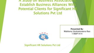 A Study on Business Associations:
Establish Business Alliances With
Potential Clients for Significant HR
Solutions Pvt Ltd
Significant HR Solutions Pvt Ltd
Presented By:
Makkena Venkateswara Rao
17BSP1414
 