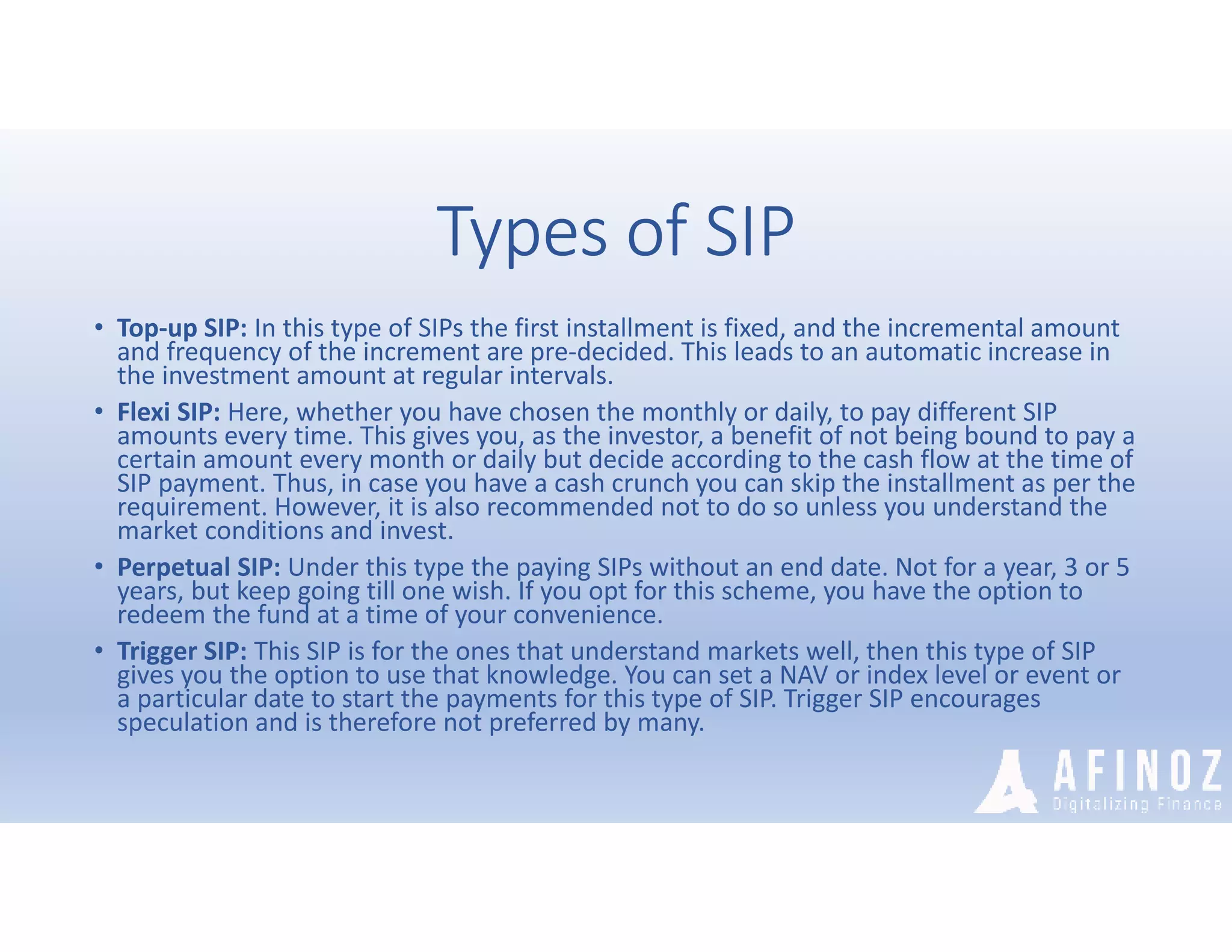 Types of SIP
• Top-up SIP: In this type of SIPs the first installment is fixed, and the incremental amount
and frequency of the increment are pre-decided. This leads to an automatic increase in
the investment amount at regular intervals.
• Flexi SIP: Here, whether you have chosen the monthly or daily, to pay different SIP
amounts every time. This gives you, as the investor, a benefit of not being bound to pay a
certain amount every month or daily but decide according to the cash flow at the time of
SIP payment. Thus, in case you have a cash crunch you can skip the installment as per the
requirement. However, it is also recommended not to do so unless you understand the
market conditions and invest.
• Perpetual SIP: Under this type the paying SIPs without an end date. Not for a year, 3 or 5
years, but keep going till one wish. If you opt for this scheme, you have the option to
redeem the fund at a time of your convenience.
• Trigger SIP: This SIP is for the ones that understand markets well, then this type of SIP
gives you the option to use that knowledge. You can set a NAV or index level or event or
a particular date to start the payments for this type of SIP. Trigger SIP encourages
speculation and is therefore not preferred by many.
 
