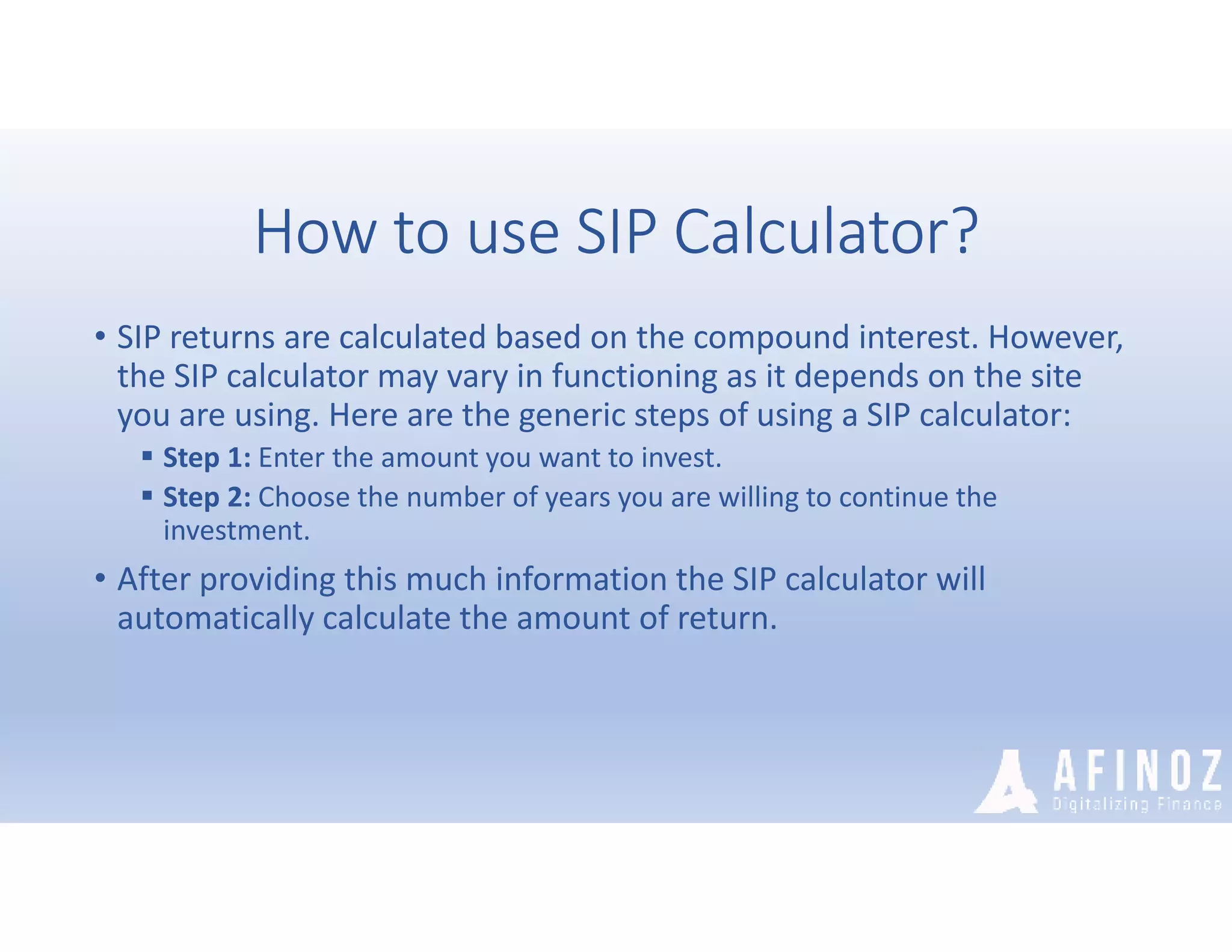 How to use SIP Calculator?
• SIP returns are calculated based on the compound interest. However,
the SIP calculator may vary in functioning as it depends on the site
you are using. Here are the generic steps of using a SIP calculator:
 Step 1: Enter the amount you want to invest.
 Step 2: Choose the number of years you are willing to continue the
investment.
• After providing this much information the SIP calculator will
automatically calculate the amount of return.
 