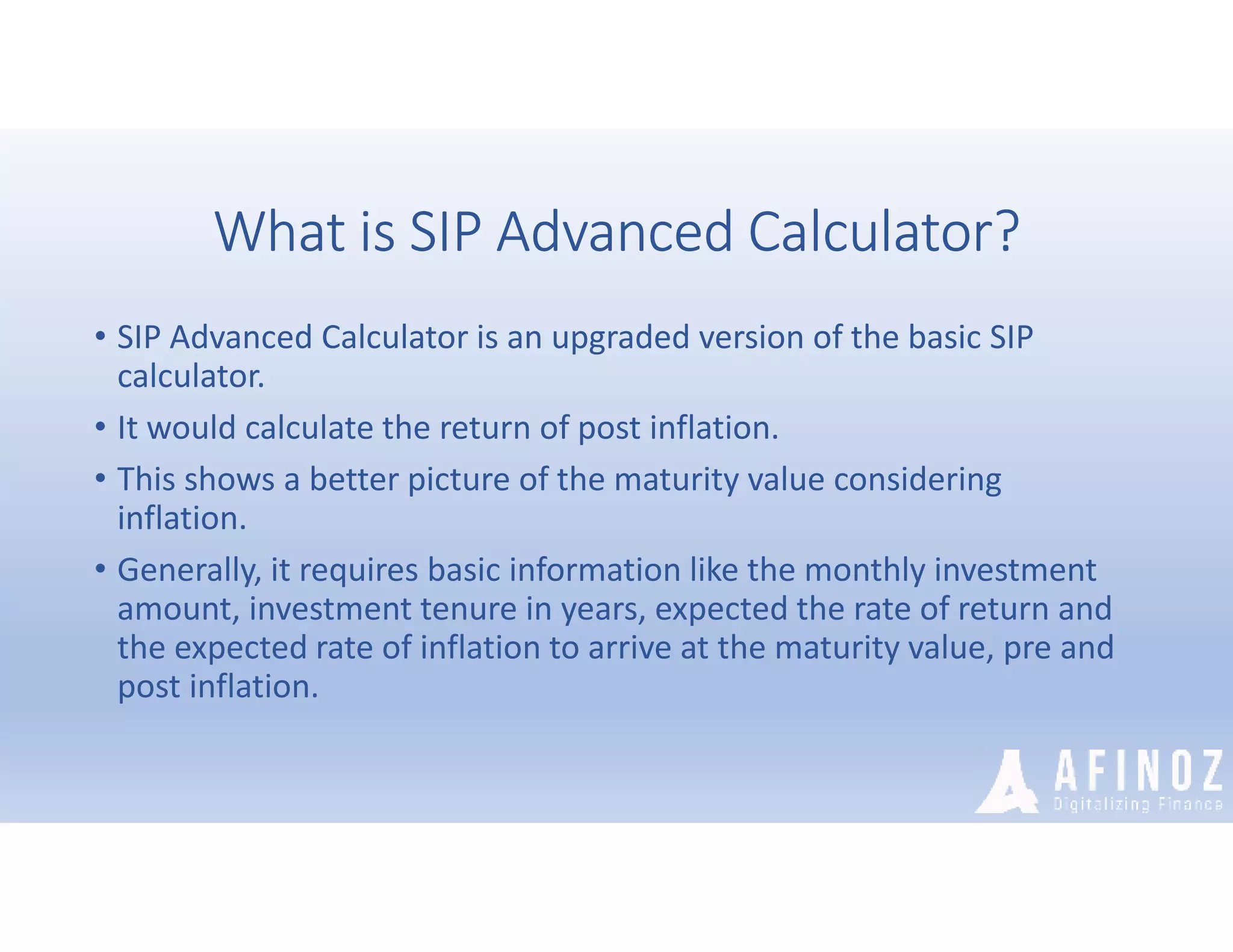 What is SIP Advanced Calculator?
• SIP Advanced Calculator is an upgraded version of the basic SIP
calculator.
• It would calculate the return of post inflation.
• This shows a better picture of the maturity value considering
inflation.
• Generally, it requires basic information like the monthly investment
amount, investment tenure in years, expected the rate of return and
the expected rate of inflation to arrive at the maturity value, pre and
post inflation.
 