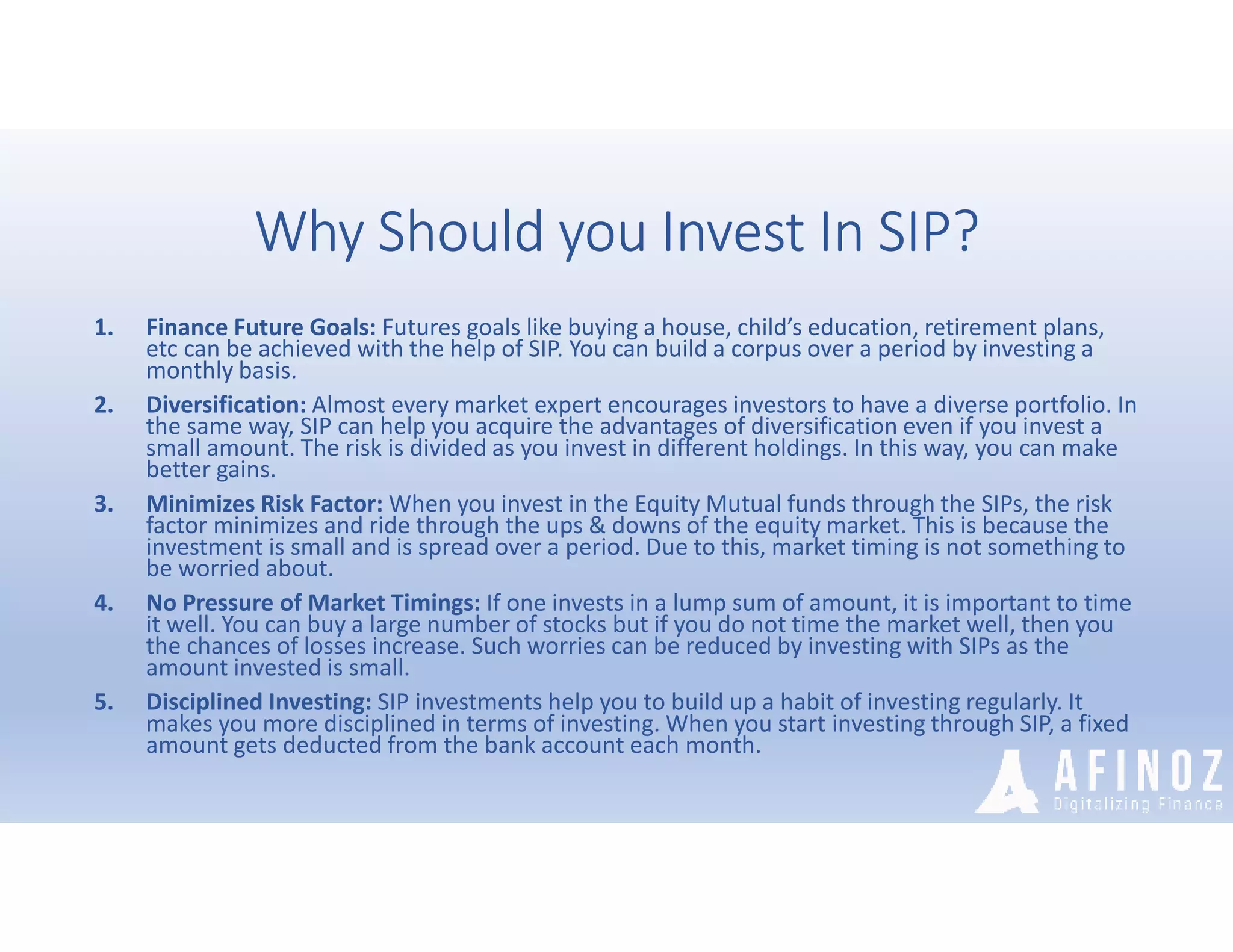 Why Should you Invest In SIP?
1. Finance Future Goals: Futures goals like buying a house, child’s education, retirement plans,
etc can be achieved with the help of SIP. You can build a corpus over a period by investing a
monthly basis.
2. Diversification: Almost every market expert encourages investors to have a diverse portfolio. In
the same way, SIP can help you acquire the advantages of diversification even if you invest a
small amount. The risk is divided as you invest in different holdings. In this way, you can make
better gains.
3. Minimizes Risk Factor: When you invest in the Equity Mutual funds through the SIPs, the risk
factor minimizes and ride through the ups & downs of the equity market. This is because the
investment is small and is spread over a period. Due to this, market timing is not something to
be worried about.
4. No Pressure of Market Timings: If one invests in a lump sum of amount, it is important to time
it well. You can buy a large number of stocks but if you do not time the market well, then you
the chances of losses increase. Such worries can be reduced by investing with SIPs as the
amount invested is small.
5. Disciplined Investing: SIP investments help you to build up a habit of investing regularly. It
makes you more disciplined in terms of investing. When you start investing through SIP, a fixed
amount gets deducted from the bank account each month.
 