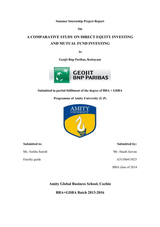 Summer Internship Project Report 
On 
A COMPARATIVE STUDY ON DIRECT EQUITY INVESTING AND MUTUAL FUND INVESTING 
At 
Geojit Bnp Paribas, Kottayam 
Submitted in partial fulfilment of the degree of BBA + GDBA 
Programme of Amity University (U.P) 
Submitted to: Submitted by: 
Ms. Anitha Suresh Mr. Akash Jeevan 
Faculty guide A31106413023 
BBA class of 2014 
Amity Global Business School, Cochin 
BBA+GDBA Batch 2013-2016 
 