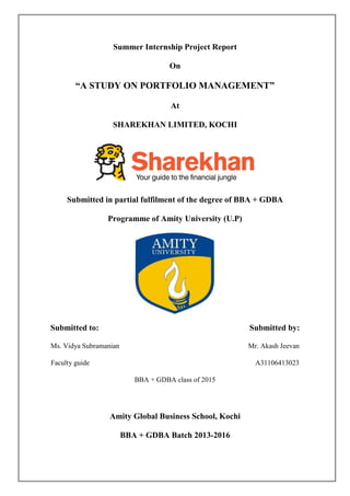 Summer Internship Project Report
On
“A STUDY ON PORTFOLIO MANAGEMENT”
At
SHAREKHAN LIMITED, KOCHI
Submitted in partial fulfilment of the degree of BBA + GDBA
Programme of Amity University (U.P)
Submitted to: Submitted by:
Ms. Vidya Subramanian Mr. Akash Jeevan
Faculty guide A31106413023
BBA + GDBA class of 2015
Amity Global Business School, Kochi
BBA + GDBA Batch 2013-2016
 