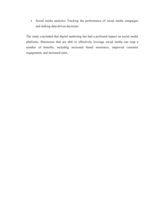  Social media analytics: Tracking the performance of social media campaigns
and making data-driven decisions.
The study concluded that digital marketing has had a profound impact on social media
platforms. Businesses that are able to effectively leverage social media can reap a
number of benefits, including increased brand awareness, improved customer
engagement, and increased sales.
 