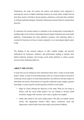 Furthermore, the study will analyze the metrics and analytics tools employed in
assessing the success of digital marketing initiatives on social media. Insights derived
from these metrics will help to discern patterns, preferences, and trends that contribute
to refining marketing strategies, ultimately influencing consumer behavior and purchase
decisions.
In conclusion, the research aspires to contribute to the existing body of knowledge by
shedding light on the intricate relationship between digital marketing and social media
platforms. Understanding how these platforms synergize with marketing efforts is
essential for businesses striving to remain competitive in an increasingly digital-centric
world.
The findings of this research endeavor to offer valuable insights and practical
implications for businesses, marketers, and professionals seeking to optimize their
digital marketing strategies and leverage social media platforms to achieve greater
success in their marketing endeavors.
ABOUT THE STUDY:
It seems like you are looking for more information about what a "study of social media
project" entails. A study of social media project refers to a research endeavor focused on
examining various aspects of social media platforms, user behavior, and their impact on
individuals and society. Such projects are typically conducted to gain insights, generate
knowledge, or answer specific research questions related to social media.
• Begin by clearly defining the objectives of the study. What are you trying to
achieve with the social media project? Are you looking to increase brand
awareness, engage with customers, drive sales, or gather user insights?
• Gather data related to the social media project. This data can include various
metrics like engagement statistics (likes, shares, comments), reach and
impressions, website traffic from social media, and customer feedback.
 