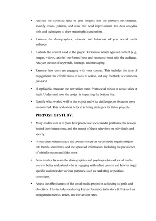 • Analyze the collected data to gain insights into the project's performance.
Identify trends, patterns, and areas that need improvement. Use data analytics
tools and techniques to draw meaningful conclusions.
• Examine the demographics, interests, and behaviors of your social media
audience.
• Evaluate the content used in the project. Determine which types of content (e.g.,
images, videos, articles) performed best and resonated most with the audience.
Analyze the use of keywords, hashtags, and messaging.
• Examine how users are engaging with your content. This includes the time of
engagement, the effectiveness of calls to action, and any feedback or comments
provided.
• If applicable, measure the conversion rates from social media to actual sales or
leads. Understand how the project is impacting the bottom line.
• Identify what worked well in the project and what challenges or obstacles were
encountered. This evaluation helps in refining strategies for future projects.
PURPOSE OF STUDY:
• Many studies aim to explore how people use social media platforms, the reasons
behind their interactions, and the impact of these behaviors on individuals and
society.
• Researchers often analyze the content shared on social media to gain insights
into trends, sentiments, and the spread of information, including the prevalence
of misinformation and fake news.
• Some studies focus on the demographics and psychographics of social media
users to better understand who is engaging with online content and how to target
specific audiences for various purposes, such as marketing or political
campaigns.
• Assess the effectiveness of the social media project in achieving its goals and
objectives. This includes evaluating key performance indicators (KPIs) such as
engagement metrics, reach, and conversion rates.
 