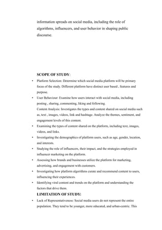 information spreads on social media, including the role of
algorithms, influencers, and user behavior in shaping public
discourse.
SCOPE OF STUDY:
• Platform Selection: Determine which social media platform will be primary
focus of the study. Different platform have distinct user based , features and
purpose.
• User Behaviour: Examine how users interact with social media, including
posting , sharing, commenting, liking and following.
Content Analysis: Investigates the types and content shared on social media such
as, text , images, videos, link and hashtage. Analyze the themes, sentiment, and
engagement levels of this content.
• Examining the types of content shared on the platform, including text, images,
videos, and links.
• Investigating the demographics of platform users, such as age, gender, location,
and interests.
• Studying the role of influencers, their impact, and the strategies employed in
influencer marketing on the platform.
• Assessing how brands and businesses utilize the platform for marketing,
advertising, and engagement with customers.
• Investigating how platform algorithms curate and recommend content to users,
influencing their experiences.
• Identifying viral content and trends on the platform and understanding the
factors that drive them.
LIMITATION OF STUDY:
• Lack of Representativeness: Social media users do not represent the entire
population. They tend to be younger, more educated, and urban-centric. This
 