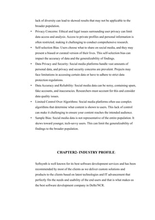 lack of diversity can lead to skewed results that may not be applicable to the
broader population.
• Privacy Concerns: Ethical and legal issues surrounding user privacy can limit
data access and analysis. Access to private profiles and personal information is
often restricted, making it challenging to conduct comprehensive research.
• Self-selection Bias: Users choose what to share on social media, and they may
present a biased or curated version of their lives. This self-selection bias can
impact the accuracy of data and the generalizability of findings.
• Data Privacy and Security: Social media platforms handle vast amounts of
personal data, and privacy and security concerns are prevalent. Projects may
face limitations in accessing certain data or have to adhere to strict data
protection regulations.
• Data Accuracy and Reliability: Social media data can be noisy, containing spam,
fake accounts, and inaccuracies. Researchers must account for this and consider
data quality issues.
• Limited Control Over Algorithms: Social media platforms often use complex
algorithms that determine what content is shown to users. This lack of control
can make it challenging to ensure your content reaches the intended audience.
• Sample Bias: Social media data is not representative of the entire population. It
skews toward younger, tech-savvy users. This can limit the generalizability of
findings to the broader population.
CHAPTER2- INDUSTRY PROFILE:
Softsynth is well known for its best software development services and has been
recommended by most of the clients as we deliver custom solutions and
products to the clients based on latest technologies and IT advancement that
perfectly fits the needs and usability of the end users and that is what makes us
the best software development company in Delhi/NCR.
 