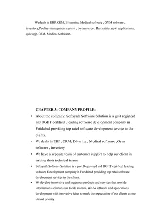 We deals in ERP, CRM, E-learning, Medical software , GYM software ,
inventory, Poultry management system , E-commerce , Real estate, news applications,
quiz app, CRM, Medical Softwaret.
CHAPTER 3: COMPANY PROFILE:
• About the company: Softsynth Software Solution is a govt registerd
and DGIIT certified , leading software development company in
Faridabad providing top rated software development service to the
clients.
• We deals in ERP , CRM, E-learing , Medical software , Gym
software , inventory
• We have a seperate team of customer support to help our client in
solving their technical issues.
• Softsynth Software Solution is a govt Registered and DGIIT certified, leading
software Development company in Faridabad providing top rated software
development services to the clients.
• We develop innovative and ingenious products and services that provide
informations solutions ina facile manner. We do software and applications
development with innovative ideas to mark the expectation of our clients as our
utmost priority.
 