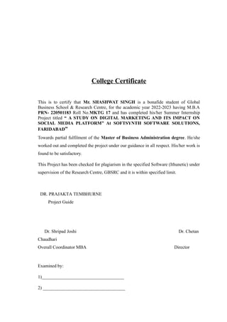 College Certificate
This is to certify that Mr. SHASHWAT SINGH is a bonafide student of Global
Business School & Research Centre, for the academic year 2022-2023 having M.B.A
PRN- 220501183 Roll No.MKTG 17 and has completed his/her Summer Internship
Project titled “ A STUDY ON DIGITAL MARKETING AND ITS IMPACT ON
SOCIAL MEDIA PLATFORM” At SOFTSYNTH SOFTWARE SOLUTIONS,
FARIDABAD”
Towards partial fulfilment of the Master of Business Administration degree. He/she
worked out and completed the project under our guidance in all respect. His/her work is
found to be satisfactory.
This Project has been checked for plagiarism in the specified Software (Ithunetic) under
supervision of the Research Centre, GBSRC and it is within specified limit.
DR. PRAJAKTA TEMBHURNE
Project Guide
Dr. Shripad Joshi Dr. Chetan
Chaudhari
Overall Coordinator MBA Director
Examined by:
1)____________________________________
2) ____________________________________
 