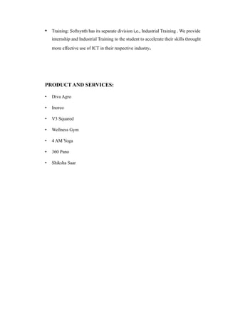 • Training: Softsynth has its separate division i,e., Industrial Training . We provide
internship and Industrial Training to the student to accelerate their skills throught
more effective use of ICT in their respective industry.
PRODUCT AND SERVICES:
• Diva Agro
• Inorco
• V3 Squared
• Wellness Gym
• 4 AM Yoga
• 360 Pano
• Shiksha Saar
 