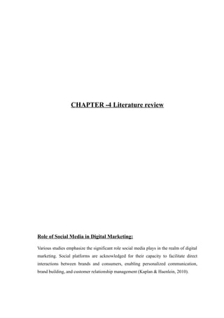 CHAPTER -4 Literature review
Role of Social Media in Digital Marketing:
Various studies emphasize the significant role social media plays in the realm of digital
marketing. Social platforms are acknowledged for their capacity to facilitate direct
interactions between brands and consumers, enabling personalized communication,
brand building, and customer relationship management (Kaplan & Haenlein, 2010).
 