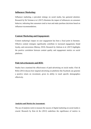 Influencer Marketing:
Influencer marketing, a prevalent strategy on social media, has garnered attention.
Research by De Veirman et al. (2017) illustrates the impact of influencers on consumer
behavior, indicating that consumers tend to trust and make purchase decisions based on
influencer recommendations.
Content Marketing and Engagement:
Content marketing's impact on user engagement has been a focal point in literature.
Effective content strategies significantly contribute to increased engagement, brand
loyalty, and conversions (Murray, 2018). Research by Alalwan et al. (2017) highlights
the positive correlation between content quality and engagement metrics on social
platforms.
Paid Advertisements and ROI:
Studies have examined the effectiveness of paid advertising on social media. Choi &
Rifon (2012) discuss how targeted advertising on platforms like Facebook can generate
a positive return on investment, given its ability to reach specific demographics
effectively.
Analytics and Metrics for Assessment:
The use of analytics tools to measure the success of digital marketing on social media is
crucial. Research by Kim & Ko (2012) underlines the significance of metrics in
 
