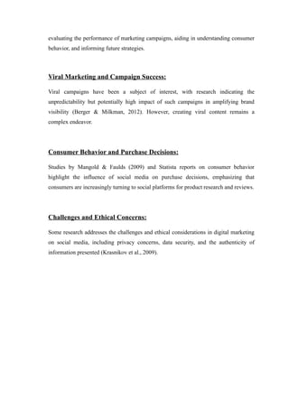 evaluating the performance of marketing campaigns, aiding in understanding consumer
behavior, and informing future strategies.
Viral Marketing and Campaign Success:
Viral campaigns have been a subject of interest, with research indicating the
unpredictability but potentially high impact of such campaigns in amplifying brand
visibility (Berger & Milkman, 2012). However, creating viral content remains a
complex endeavor.
Consumer Behavior and Purchase Decisions:
Studies by Mangold & Faulds (2009) and Statista reports on consumer behavior
highlight the influence of social media on purchase decisions, emphasizing that
consumers are increasingly turning to social platforms for product research and reviews.
Challenges and Ethical Concerns:
Some research addresses the challenges and ethical considerations in digital marketing
on social media, including privacy concerns, data security, and the authenticity of
information presented (Krasnikov et al., 2009).
 