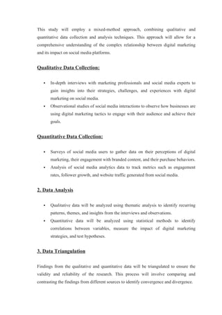 This study will employ a mixed-method approach, combining qualitative and
quantitative data collection and analysis techniques. This approach will allow for a
comprehensive understanding of the complex relationship between digital marketing
and its impact on social media platforms.
Qualitative Data Collection:
 In-depth interviews with marketing professionals and social media experts to
gain insights into their strategies, challenges, and experiences with digital
marketing on social media.
 Observational studies of social media interactions to observe how businesses are
using digital marketing tactics to engage with their audience and achieve their
goals.
Quantitative Data Collection:
 Surveys of social media users to gather data on their perceptions of digital
marketing, their engagement with branded content, and their purchase behaviors.
 Analysis of social media analytics data to track metrics such as engagement
rates, follower growth, and website traffic generated from social media.
2. Data Analysis
 Qualitative data will be analyzed using thematic analysis to identify recurring
patterns, themes, and insights from the interviews and observations.
 Quantitative data will be analyzed using statistical methods to identify
correlations between variables, measure the impact of digital marketing
strategies, and test hypotheses.
3. Data Triangulation
Findings from the qualitative and quantitative data will be triangulated to ensure the
validity and reliability of the research. This process will involve comparing and
contrasting the findings from different sources to identify convergence and divergence.
 