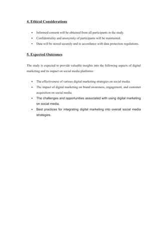 4. Ethical Considerations
 Informed consent will be obtained from all participants in the study.
 Confidentiality and anonymity of participants will be maintained.
 Data will be stored securely and in accordance with data protection regulations.
5. Expected Outcomes
The study is expected to provide valuable insights into the following aspects of digital
marketing and its impact on social media platforms:
 The effectiveness of various digital marketing strategies on social media.
 The impact of digital marketing on brand awareness, engagement, and customer
acquisition on social media.
 The challenges and opportunities associated with using digital marketing
on social media.
 Best practices for integrating digital marketing into overall social media
strategies.
 