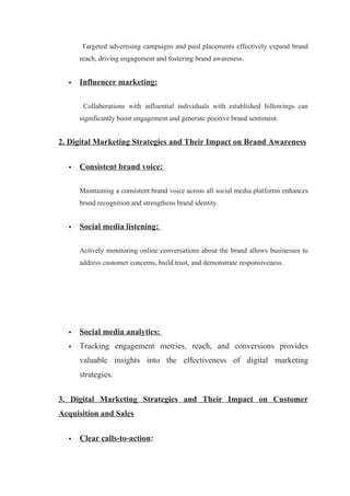 Targeted advertising campaigns and paid placements effectively expand brand
reach, driving engagement and fostering brand awareness.
 Influencer marketing:
Collaborations with influential individuals with established followings can
significantly boost engagement and generate positive brand sentiment.
2. Digital Marketing Strategies and Their Impact on Brand Awareness
 Consistent brand voice:
Maintaining a consistent brand voice across all social media platforms enhances
brand recognition and strengthens brand identity.
 Social media listening:
Actively monitoring online conversations about the brand allows businesses to
address customer concerns, build trust, and demonstrate responsiveness.
 Social media analytics:
 Tracking engagement metrics, reach, and conversions provides
valuable insights into the effectiveness of digital marketing
strategies.
3. Digital Marketing Strategies and Their Impact on Customer
Acquisition and Sales
 Clear calls-to-action:
 