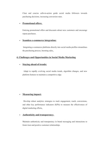 Clear and concise calls-to-action guide social media followers towards
purchasing decisions, increasing conversion rates.
 Promotional offers:
Enticing promotional offers and discounts attract new customers and encourage
repeat purchases.
 Seamless e-commerce integration:
Integrating e-commerce platforms directly into social media profiles streamlines
the purchasing process, boosting sales.
4. Challenges and Opportunities in Social Media Marketing
 Staying ahead of trends:
Adapt to rapidly evolving social media trends, algorithm changes, and new
platform features to maintain a competitive edge.
 Measuring impact:
Develop robust analytics strategies to track engagement, reach, conversions,
and other key performance indicators (KPIs) to measure the effectiveness of
digital marketing efforts.
 Authenticity and transparency:
Maintain authenticity and transparency in brand messaging and interactions to
foster trust and positive customer relationships.
 