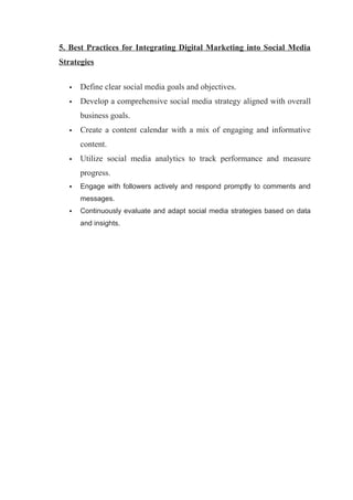 5. Best Practices for Integrating Digital Marketing into Social Media
Strategies
 Define clear social media goals and objectives.
 Develop a comprehensive social media strategy aligned with overall
business goals.
 Create a content calendar with a mix of engaging and informative
content.
 Utilize social media analytics to track performance and measure
progress.
 Engage with followers actively and respond promptly to comments and
messages.
 Continuously evaluate and adapt social media strategies based on data
and insights.
 