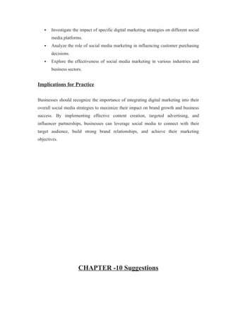  Investigate the impact of specific digital marketing strategies on different social
media platforms.
 Analyze the role of social media marketing in influencing customer purchasing
decisions.
 Explore the effectiveness of social media marketing in various industries and
business sectors.
Implications for Practice
Businesses should recognize the importance of integrating digital marketing into their
overall social media strategies to maximize their impact on brand growth and business
success. By implementing effective content creation, targeted advertising, and
influencer partnerships, businesses can leverage social media to connect with their
target audience, build strong brand relationships, and achieve their marketing
objectives.
CHAPTER -10 Suggestions
 
