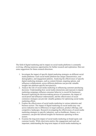 The field of digital marketing and its impact on social media platforms is constantly
evolving, offering numerous opportunities for further research and exploration. Here are
some suggestions for future research directions:
1. Investigate the impact of specific digital marketing strategies on different social
media platforms: Each social media platform has unique characteristics, user
demographics, and engagement patterns. Analyzing the effectiveness of specific
digital marketing strategies, such as content formats, targeting options, and
influencer collaborations, across different platforms can provide valuable
insights into platform-specific best practices.
2. Analyze the role of social media marketing in influencing customer purchasing
decisions: Understanding how social media interactions and exposure to digital
marketing campaigns influence consumer behavior is crucial for businesses.
Research exploring the decision-making process of consumers, the impact of
social proof and influencer endorsements, and the effectiveness of social
commerce strategies can provide valuable guidance for optimizing social media
marketing efforts.
3. Explore the effectiveness of social media marketing in various industries and
business sectors: The impact of digital marketing on social media may vary
across industries due to differences in target audiences, product offerings, and
competitive landscapes. Research investigating the effectiveness of social media
marketing strategies in specific industries, such as healthcare, finance, or e-
commerce, can provide tailored insights for businesses operating in those
sectors.
4. Examine the long-term impact of social media marketing on brand equity and
customer loyalty: While short-term metrics like engagement and reach are
important, understanding the long-term impact of social media marketing on
 