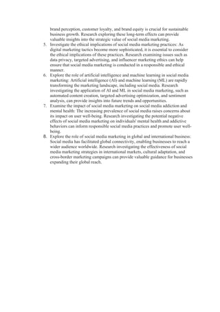 brand perception, customer loyalty, and brand equity is crucial for sustainable
business growth. Research exploring these long-term effects can provide
valuable insights into the strategic value of social media marketing.
5. Investigate the ethical implications of social media marketing practices: As
digital marketing tactics become more sophisticated, it is essential to consider
the ethical implications of these practices. Research examining issues such as
data privacy, targeted advertising, and influencer marketing ethics can help
ensure that social media marketing is conducted in a responsible and ethical
manner.
6. Explore the role of artificial intelligence and machine learning in social media
marketing: Artificial intelligence (AI) and machine learning (ML) are rapidly
transforming the marketing landscape, including social media. Research
investigating the application of AI and ML in social media marketing, such as
automated content creation, targeted advertising optimization, and sentiment
analysis, can provide insights into future trends and opportunities.
7. Examine the impact of social media marketing on social media addiction and
mental health: The increasing prevalence of social media raises concerns about
its impact on user well-being. Research investigating the potential negative
effects of social media marketing on individuals' mental health and addictive
behaviors can inform responsible social media practices and promote user well-
being.
8. Explore the role of social media marketing in global and international business:
Social media has facilitated global connectivity, enabling businesses to reach a
wider audience worldwide. Research investigating the effectiveness of social
media marketing strategies in international markets, cultural adaptation, and
cross-border marketing campaigns can provide valuable guidance for businesses
expanding their global reach.
 