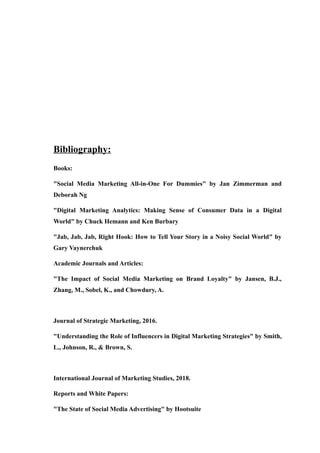 Bibliography:
Books:
"Social Media Marketing All-in-One For Dummies" by Jan Zimmerman and
Deborah Ng
"Digital Marketing Analytics: Making Sense of Consumer Data in a Digital
World" by Chuck Hemann and Ken Burbary
"Jab, Jab, Jab, Right Hook: How to Tell Your Story in a Noisy Social World" by
Gary Vaynerchuk
Academic Journals and Articles:
"The Impact of Social Media Marketing on Brand Loyalty" by Jansen, B.J.,
Zhang, M., Sobel, K., and Chowdury, A.
Journal of Strategic Marketing, 2016.
"Understanding the Role of Influencers in Digital Marketing Strategies" by Smith,
L., Johnson, R., & Brown, S.
International Journal of Marketing Studies, 2018.
Reports and White Papers:
"The State of Social Media Advertising" by Hootsuite
 